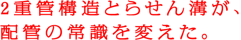 重管構造とらせん溝が、配管の常識を変えた。